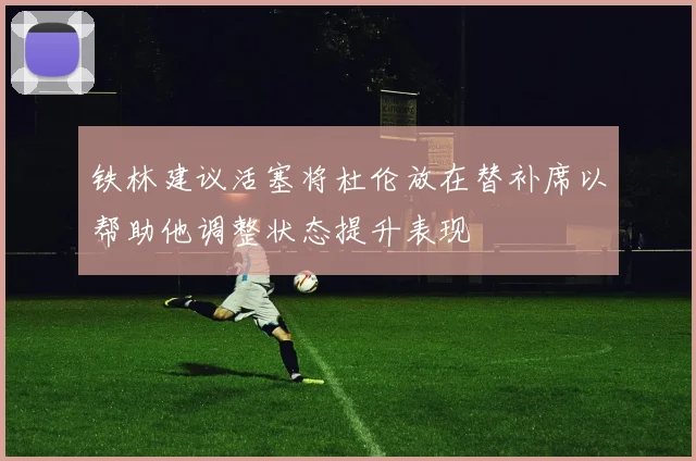 铁林建议活塞将杜伦放在替补席以帮助他调整状态提升表现