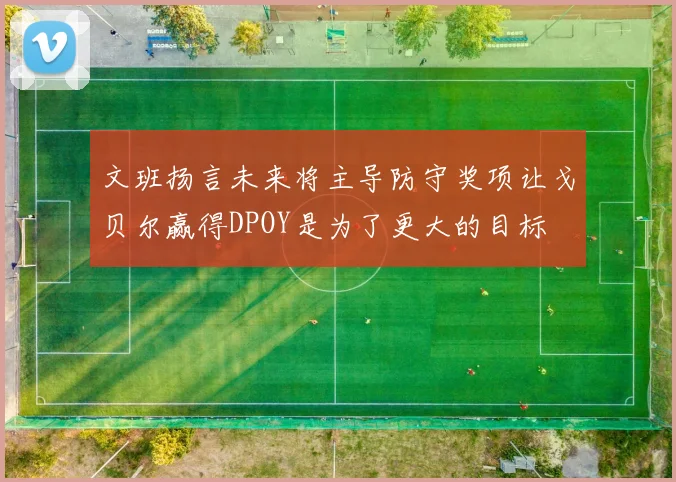 文班扬言未来将主导防守奖项让戈贝尔赢得DPOY是为了更大的目标