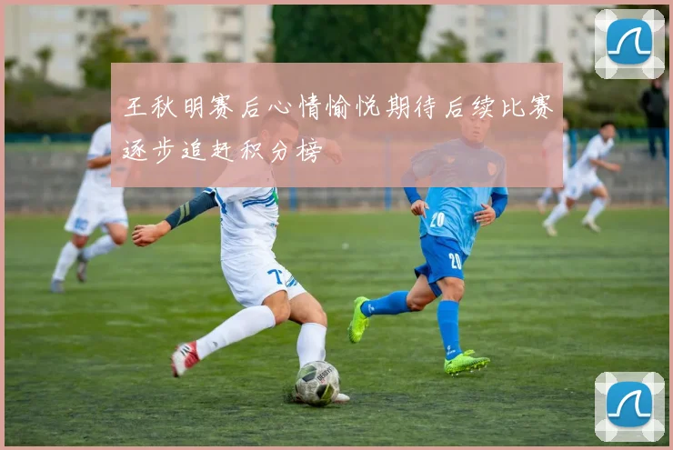 王秋明赛后心情愉悦期待后续比赛逐步追赶积分榜