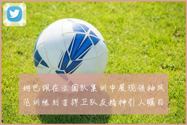 姆巴佩在法国队集训中展现领袖风范训练刻苦捍卫队友精神引人瞩目