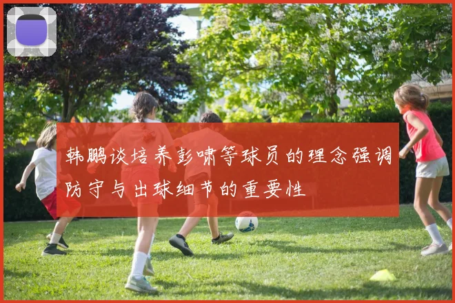 韩鹏谈培养彭啸等球员的理念强调防守与出球细节的重要性