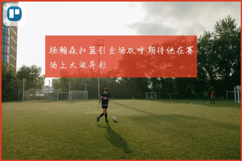 杨瀚森扣篮引全场欢呼期待他在赛场上大放异彩