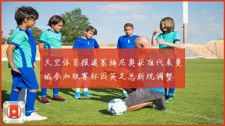 天空体育报道塞梅尼奥获准代表曼城参加联赛杯因英足总新规调整