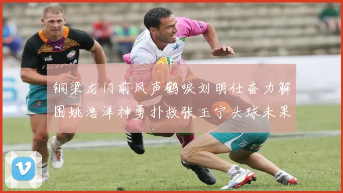 铜梁龙门前风声鹤唳刘明仕奋力解围姚浩洋神勇扑救张玉宁头球未果