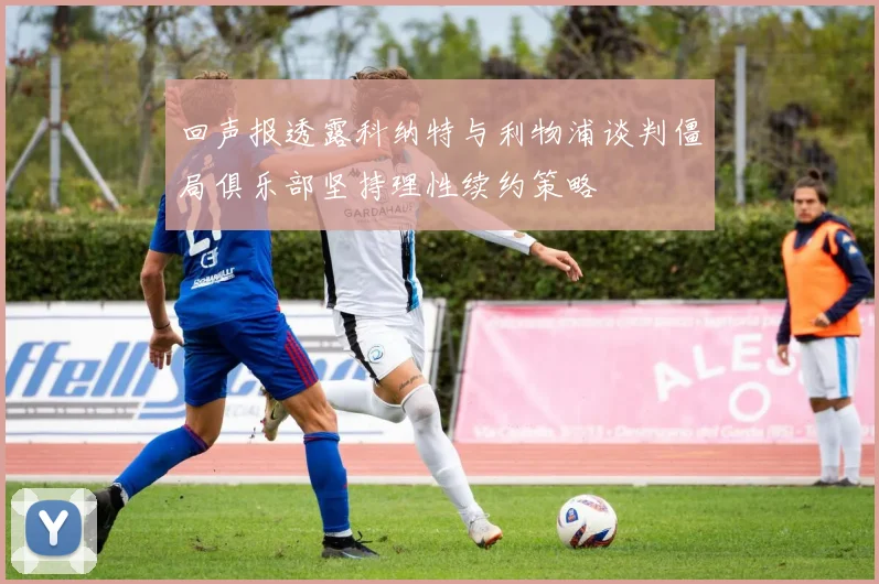 回声报透露科纳特与利物浦谈判僵局俱乐部坚持理性续约策略