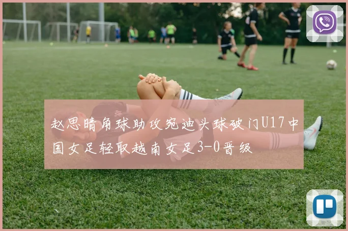 赵思晴角球助攻宛迪头球破门U17中国女足轻取越南女足3-0晋级
