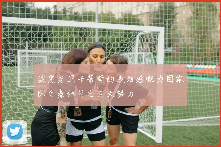 波黑后卫卡蒂奇的表姐感慨为国家队自豪他付出巨大努力