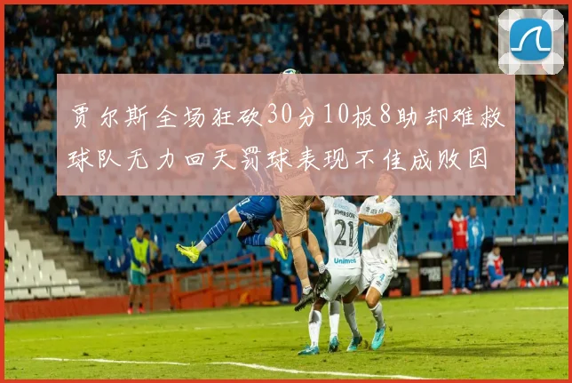 贾尔斯全场狂砍30分10板8助却难救球队无力回天罚球表现不佳成败因