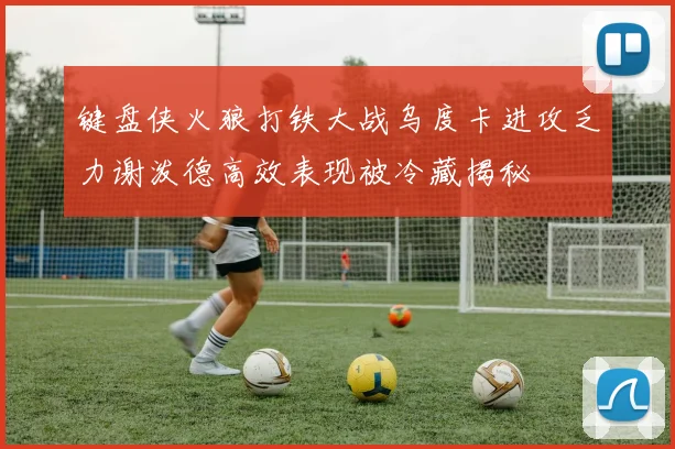 键盘侠火狼打铁大战乌度卡进攻乏力谢泼德高效表现被冷藏揭秘