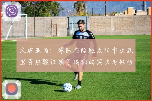 文班亚马：球队在险胜太阳中收获宝贵经验证明了我们的实力与韧性