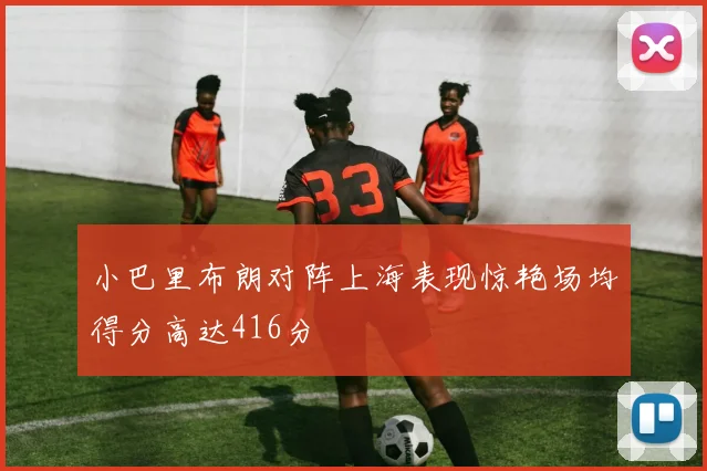 小巴里布朗对阵上海表现惊艳场均得分高达416分