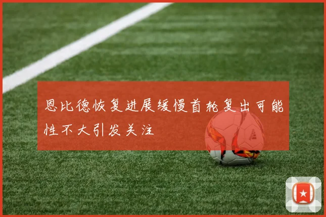 恩比德恢复进展缓慢首轮复出可能性不大引发关注