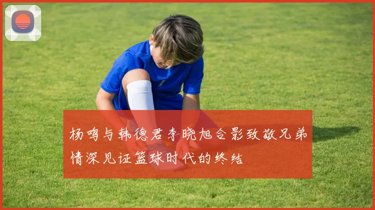 杨鸣与韩德君李晓旭合影致敬兄弟情深见证篮球时代的终结