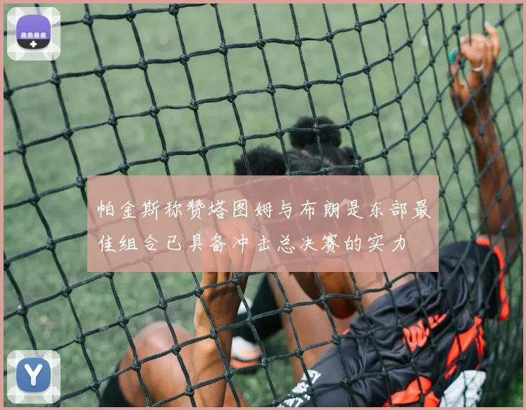 帕金斯称赞塔图姆与布朗是东部最佳组合已具备冲击总决赛的实力