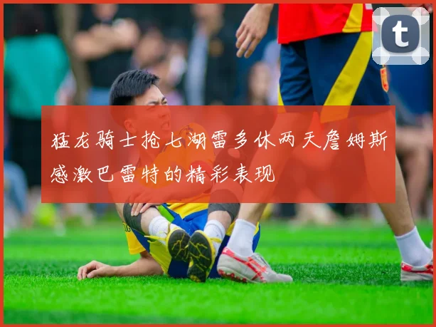猛龙骑士抢七湖雷多休两天詹姆斯感激巴雷特的精彩表现