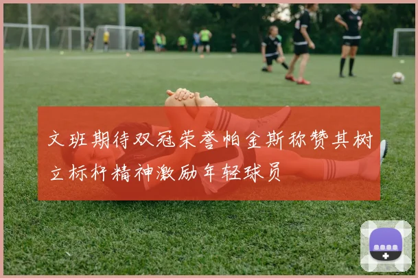 文班期待双冠荣誉帕金斯称赞其树立标杆精神激励年轻球员