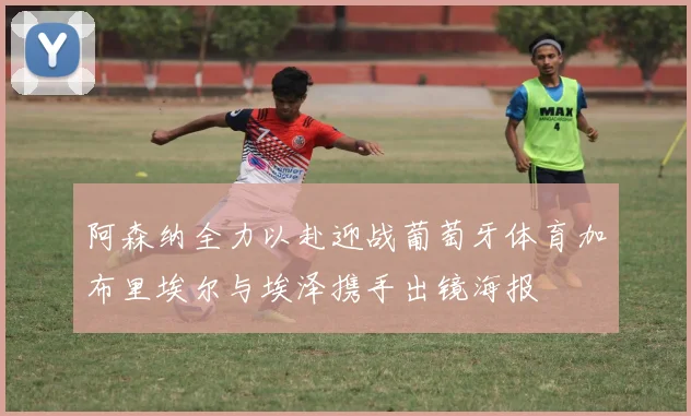 阿森纳全力以赴迎战葡萄牙体育加布里埃尔与埃泽携手出镜海报