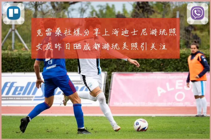 克雷桑社媒分享上海迪士尼游玩照女友昨日晒成都游玩美照引关注