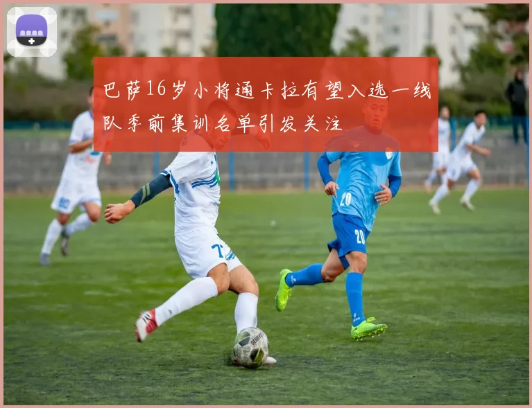 巴萨16岁小将通卡拉有望入选一线队季前集训名单引发关注
