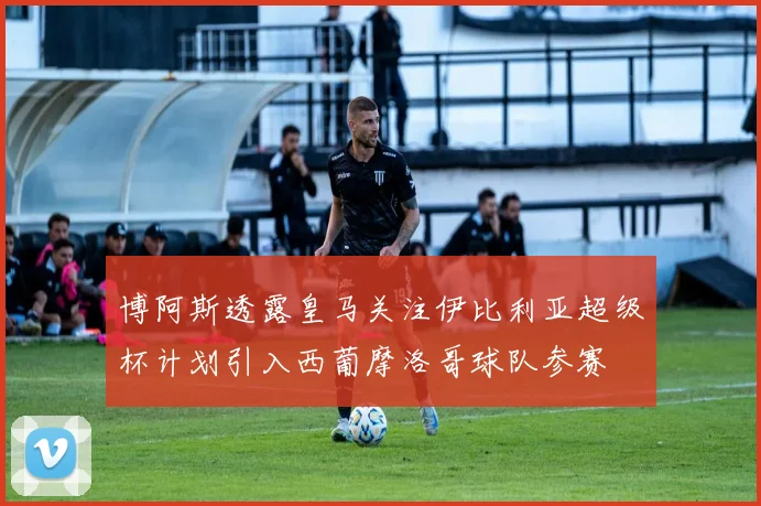 博阿斯透露皇马关注伊比利亚超级杯计划引入西葡摩洛哥球队参赛