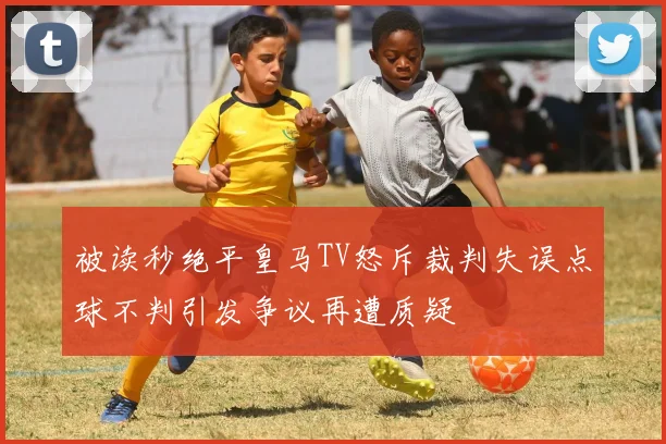 被读秒绝平皇马TV怒斥裁判失误点球不判引发争议再遭质疑