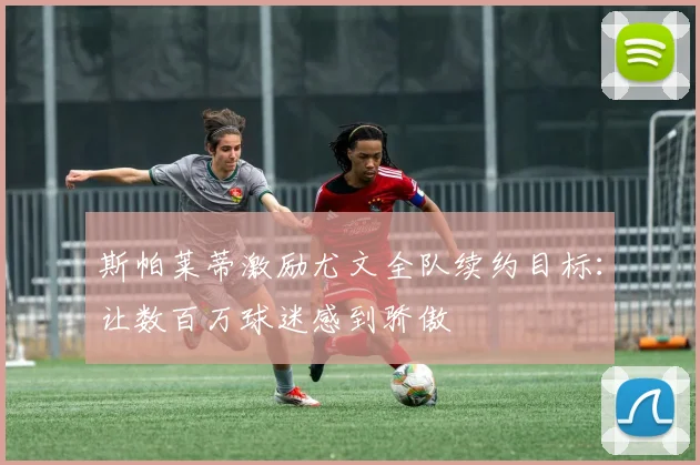 斯帕莱蒂激励尤文全队续约目标:让数百万球迷感到骄傲