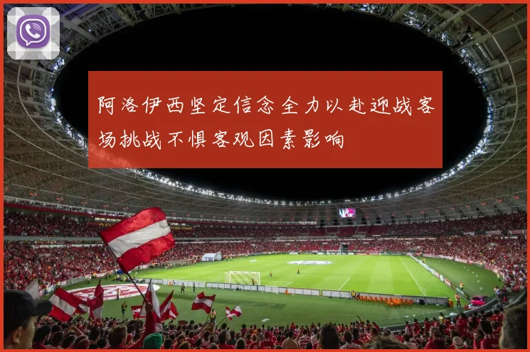 阿洛伊西坚定信念全力以赴迎战客场挑战不惧客观因素影响
