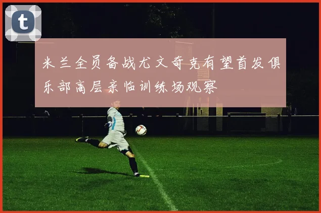 米兰全员备战尤文奇克有望首发俱乐部高层亲临训练场观察