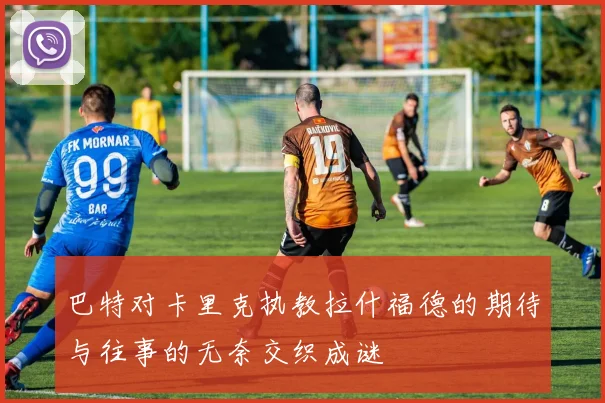 巴特对卡里克执教拉什福德的期待与往事的无奈交织成谜