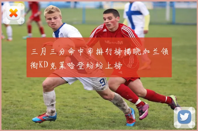 三月三分命中率排行榜揭晓加兰领衔KD克莱哈登纷纷上榜